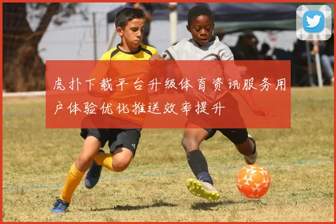 虎扑下载平台升级体育资讯服务用户体验优化推送效率提升
