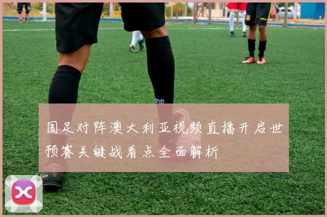 国足对阵澳大利亚视频直播开启世预赛关键战看点全面解析