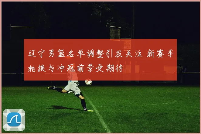 辽宁男篮名单调整引发关注 新赛季轮换与冲冠前景受期待