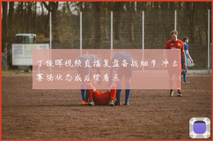 丁俊晖视频直播复盘备战细节 冲击赛场状态成后续看点