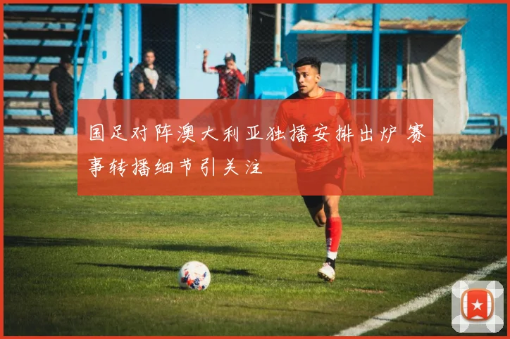 国足对阵澳大利亚独播安排出炉 赛事转播细节引关注