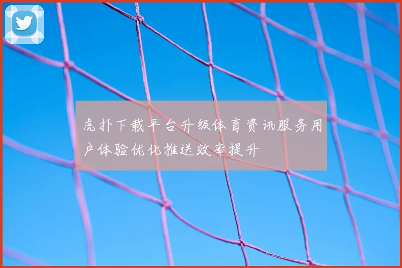 虎扑下载平台升级体育资讯服务用户体验优化推送效率提升