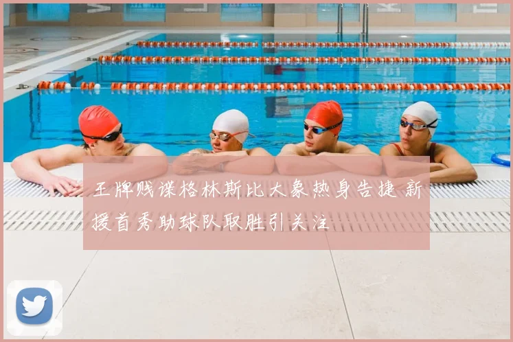 王牌贱谍格林斯比大象热身告捷 新援首秀助球队取胜引关注