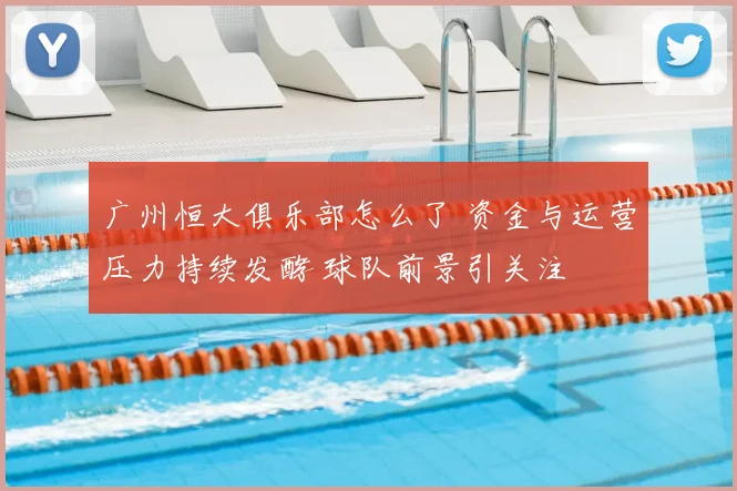 广州恒大俱乐部怎么了 资金与运营压力持续发酵 球队前景引关注