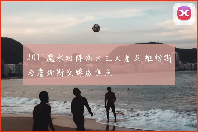 2011魔术对阵热火三大看点 维特斯与詹姆斯交锋成焦点