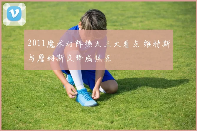 2011魔术对阵热火三大看点 维特斯与詹姆斯交锋成焦点