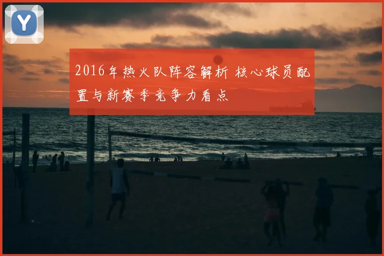 2016年热火队阵容解析 核心球员配置与新赛季竞争力看点