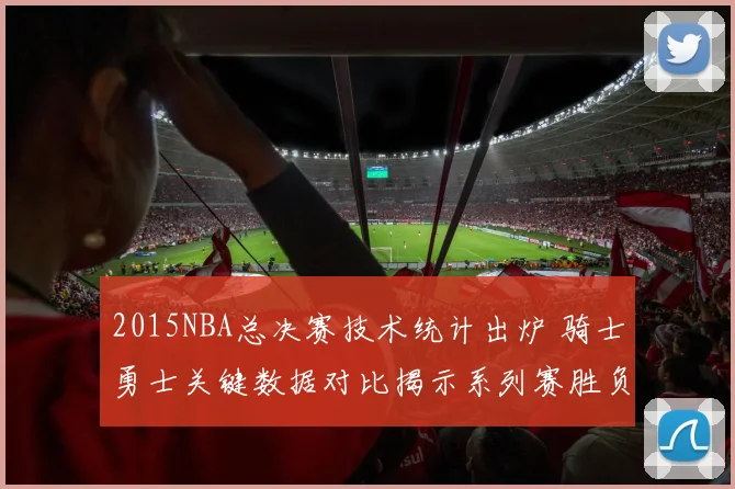 2015NBA总决赛技术统计出炉 骑士勇士关键数据对比揭示系列赛胜负差异