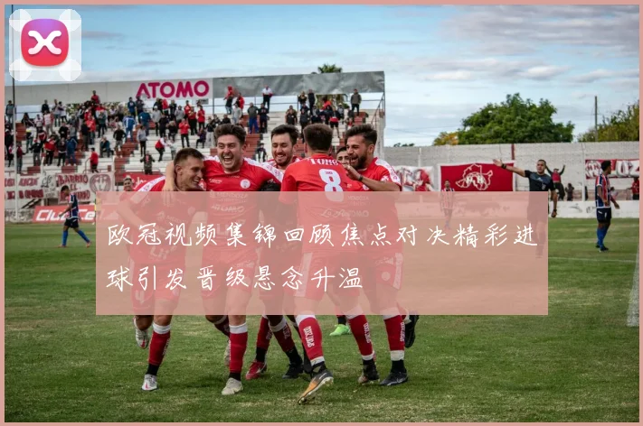 欧冠视频集锦回顾焦点对决精彩进球引发晋级悬念升温