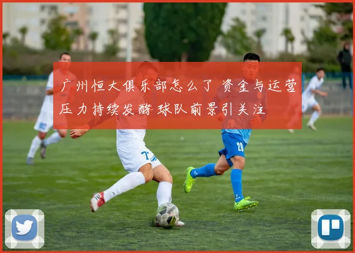 广州恒大俱乐部怎么了 资金与运营压力持续发酵 球队前景引关注