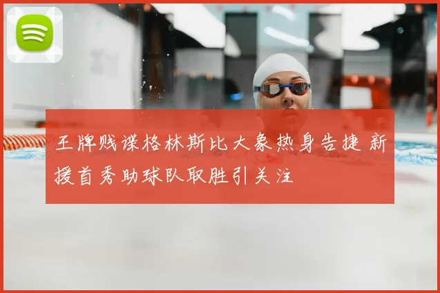 王牌贱谍格林斯比大象热身告捷 新援首秀助球队取胜引关注