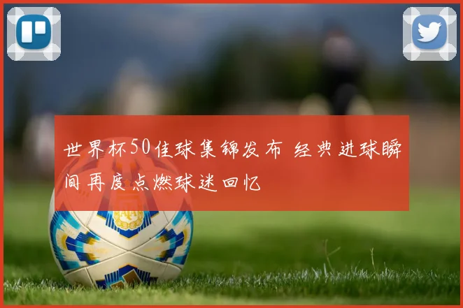 世界杯50佳球集锦发布 经典进球瞬间再度点燃球迷回忆