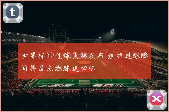世界杯50佳球集锦发布 经典进球瞬间再度点燃球迷回忆